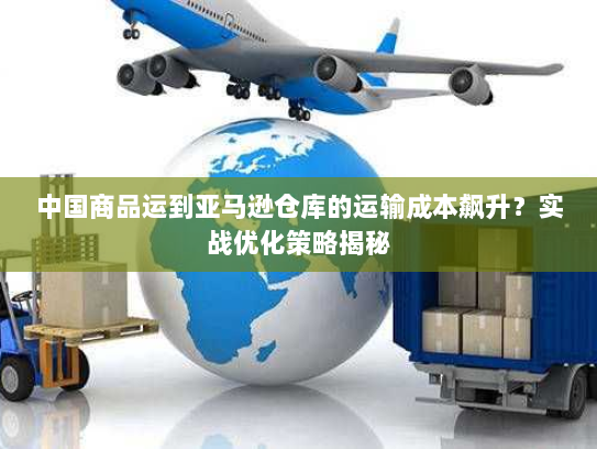 中国商品运到亚马逊仓库的运输成本飙升？实战优化策略揭秘