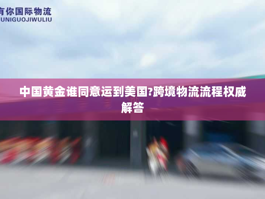 中国黄金谁同意运到美国?跨境物流流程权威解答 中国黄金谁同意运到美国?跨境物流流程权威解答
