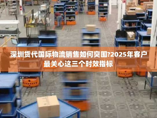 深圳货代国际物流销售如何突围?2025年客户最关心这三个时效指标 深圳货代国际物流销售如何突围?2025年客户最关心这三个时效指标