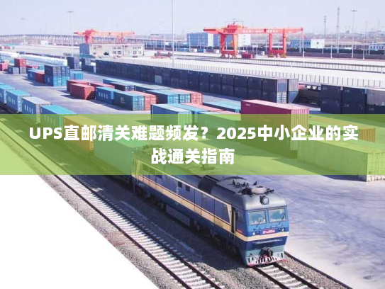 UPS直邮清关难题频发？2025中小企业的实战通关指南