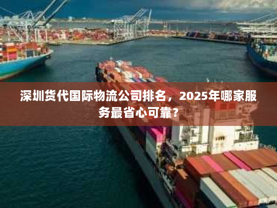 深圳货代国际物流公司排名,2025年哪家服务最省心可靠? 深圳货代国际物流公司排名,2025年哪家服务最省心可靠?