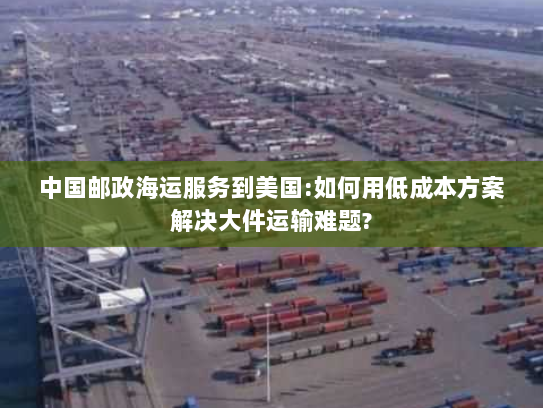中国邮政海运服务到美国:如何用低成本方案解决大件运输难题? 中国邮政海运服务到美国:如何用低成本方案解决大件运输难题?