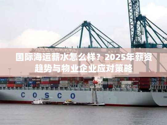 国际海运薪水怎么样？2025年薪资趋势与物业企业应对策略