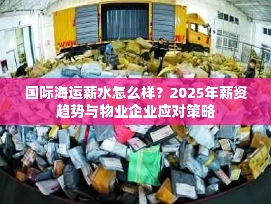 国际海运薪水怎么样？2025年薪资趋势与物业企业应对策略