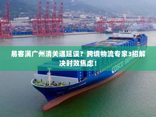 易客满广州清关遇延误？跨境物流专家3招解决时效焦虑！