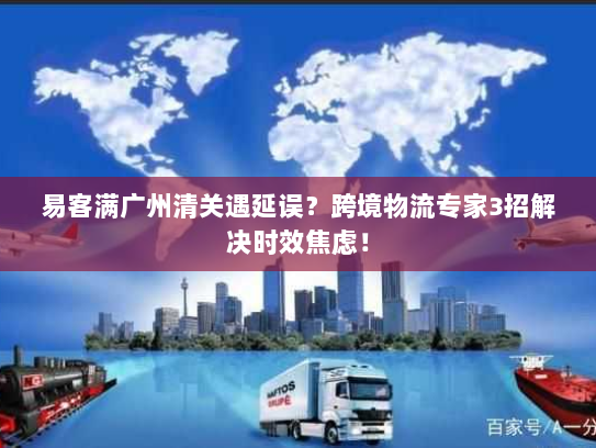 易客满广州清关遇延误？跨境物流专家3招解决时效焦虑！