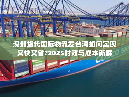 深圳货代国际物流发台湾如何实现又快又省?2025时效与成本新解
