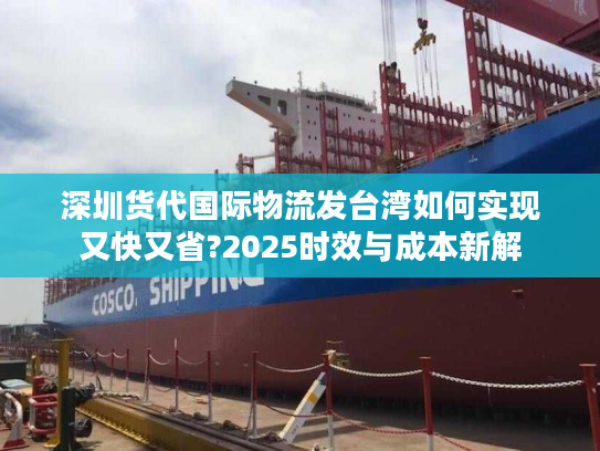 深圳货代国际物流发台湾如何实现又快又省?2025时效与成本新解