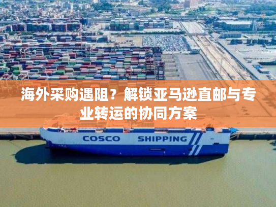 海外采购遇阻?解锁亚马逊直邮与专业转运的协同方案 海外采购遇阻?解锁亚马逊直邮与专业转运的协同方案