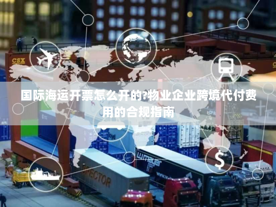 国际海运开票怎么开的?物业企业跨境代付费用的合规指南 国际海运开票怎么开的?物业企业跨境代付费用的合规指南