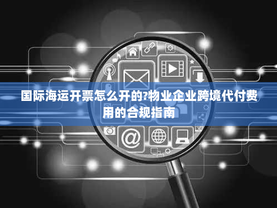 国际海运开票怎么开的?物业企业跨境代付费用的合规指南 国际海运开票怎么开的?物业企业跨境代付费用的合规指南