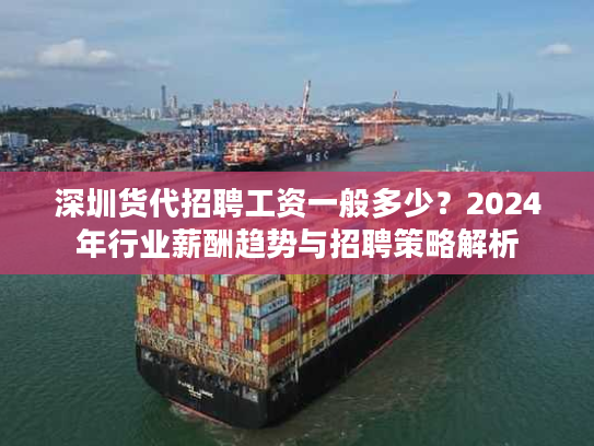深圳货代招聘工资一般多少？2024年行业薪酬趋势与招聘策略解析
