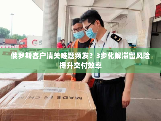 俄罗斯客户清关难题频发?3步化解滞留风险提升交付效率 俄罗斯客户清关难题频发?3步化解滞留风险提升交付效率