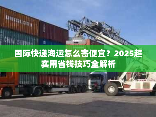 国际快递海运怎么寄便宜？2025超实用省钱技巧全解析