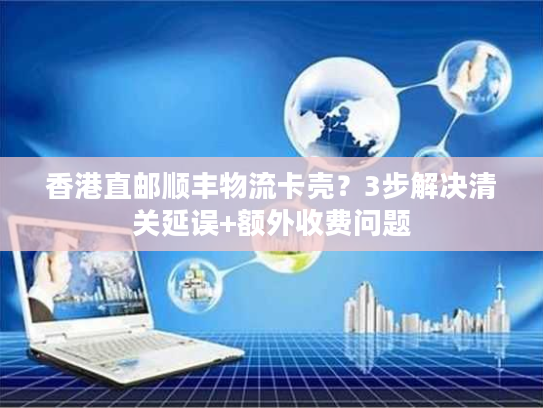 香港直邮顺丰物流卡壳？3步解决清关延误+额外收费问题