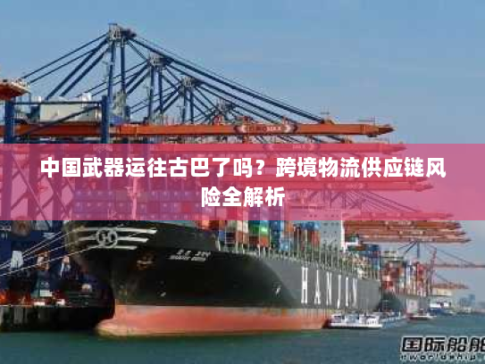 中国武器运往古巴了吗？跨境物流供应链风险全解析