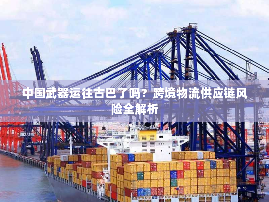 中国武器运往古巴了吗？跨境物流供应链风险全解析