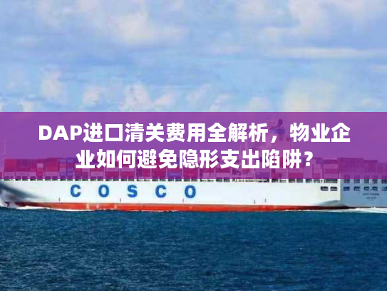 DAP进口清关费用全解析，物业企业如何避免隐形支出陷阱？