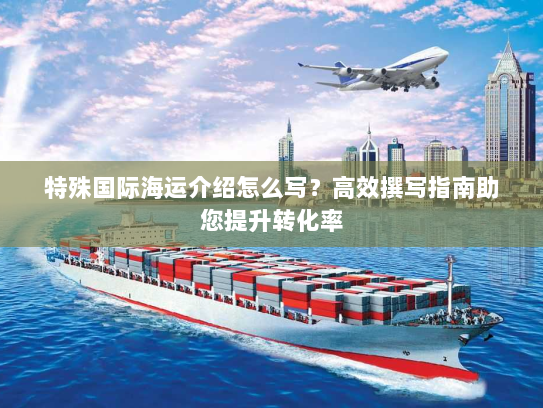 特殊国际海运介绍怎么写?高效撰写指南助您提升转化率 特殊国际海运介绍怎么写?高效撰写指南助您提升转化率