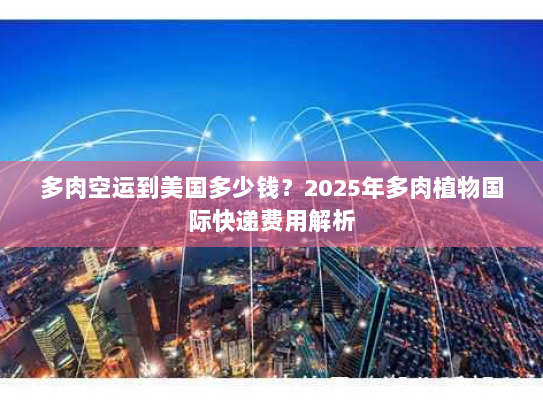 多肉空运到美国多少钱？2025年多肉植物国际快递费用解析