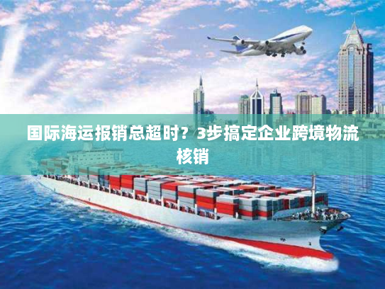 国际海运报销总超时？3步搞定企业跨境物流核销