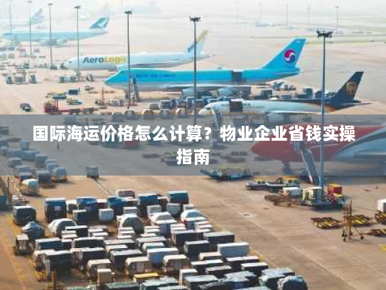 国际海运价格怎么计算？物业企业省钱实操指南