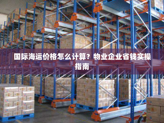 国际海运价格怎么计算?物业企业省钱实操指南 国际海运价格怎么计算?物业企业省钱实操指南