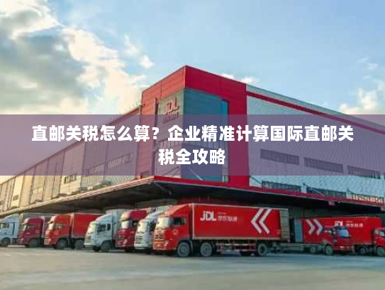 直邮关税怎么算?企业精准计算国际直邮关税全攻略 直邮关税怎么算?企业精准计算国际直邮关税全攻略