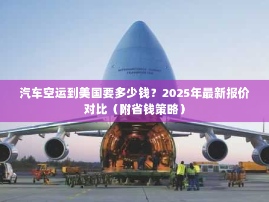 汽车空运到美国要多少钱?2025年最新报价对比(附省钱策略) 汽车空运到美国要多少钱?2025年最新报价对比(附省钱策略)