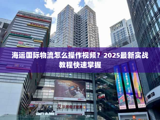 海运国际物流怎么操作视频？2025最新实战教程快速掌握