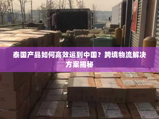 泰国产品如何高效运到中国?跨境物流解决方案揭秘 泰国产品如何高效运到中国?跨境物流解决方案揭秘