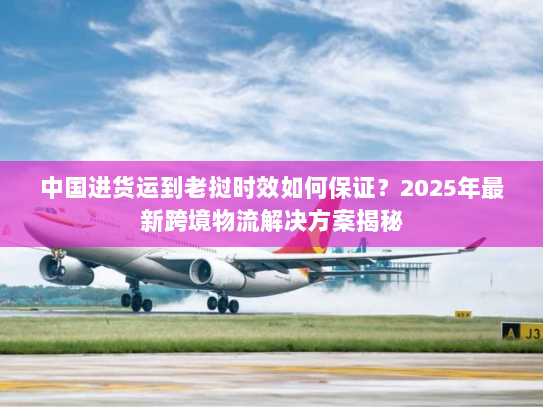 中国进货运到老挝时效如何保证?2025年最新跨境物流解决方案揭秘 中国进货运到老挝时效如何保证?2025年最新跨境物流解决方案揭秘