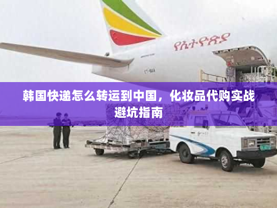 韩国快递怎么转运到中国,化妆品代购实战避坑指南 韩国快递怎么转运到中国,化妆品代购实战避坑指南