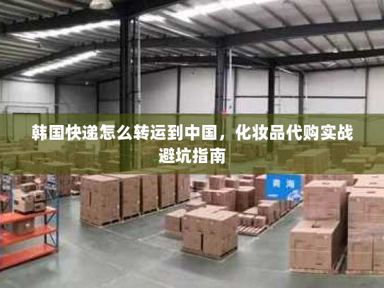 韩国快递怎么转运到中国,化妆品代购实战避坑指南 韩国快递怎么转运到中国,化妆品代购实战避坑指南