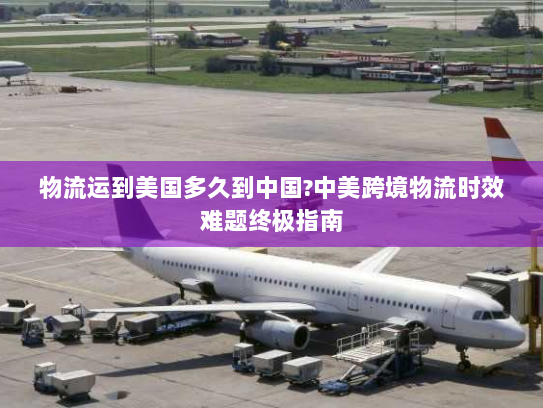 物流运到美国多久到中国?中美跨境物流时效难题终极指南 物流运到美国多久到中国?中美跨境物流时效难题终极指南
