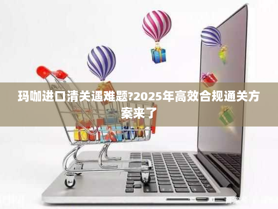 玛咖进口清关遇难题?2025年高效合规通关方案来了 玛咖进口清关遇难题?2025年高效合规通关方案来了