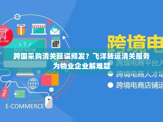 跨国采购清关延误频发？飞洋转运清关服务为物业企业解难题