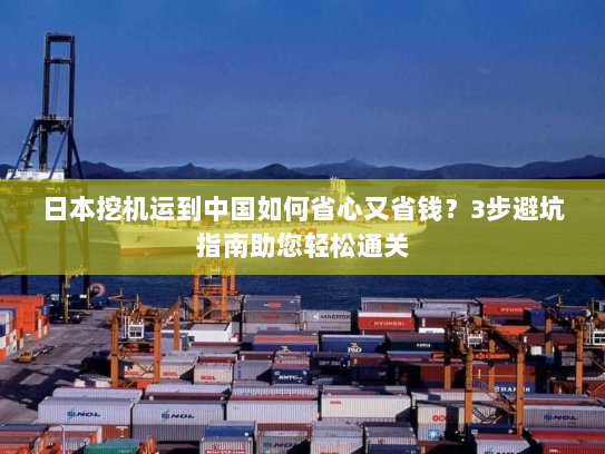 日本挖机运到中国如何省心又省钱？3步避坑指南助您轻松通关