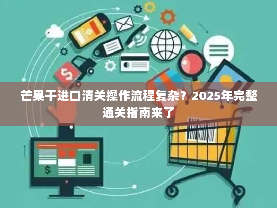 芒果干进口清关操作流程复杂?2025年完整通关指南来了 芒果干进口清关操作流程复杂?2025年完整通关指南来了