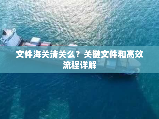 文件海关清关么?关键文件和高效流程详解 文件海关清关么?关键文件和高效流程详解