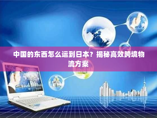 中国的东西怎么运到日本？揭秘高效跨境物流方案