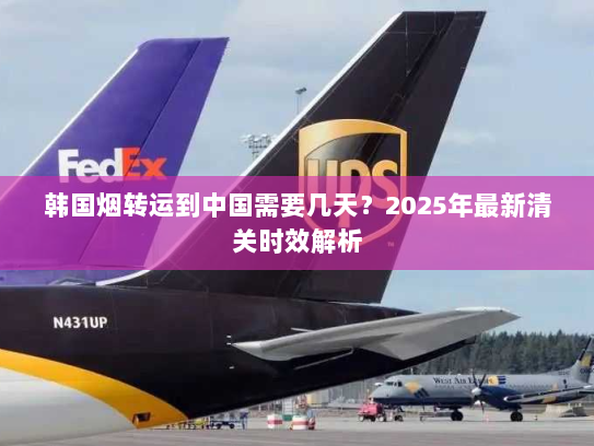 韩国烟转运到中国需要几天?2025年最新清关时效解析 韩国烟转运到中国需要几天?2025年最新清关时效解析