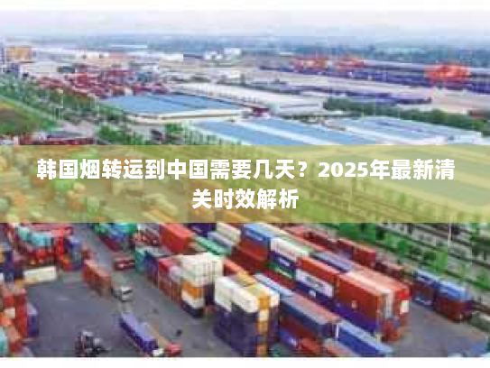 韩国烟转运到中国需要几天?2025年最新清关时效解析 韩国烟转运到中国需要几天?2025年最新清关时效解析