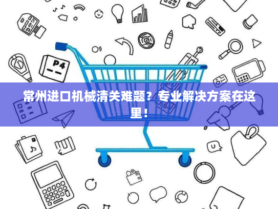 常州进口机械清关难题?专业解决方案在这里! 常州进口机械清关难题?专业解决方案在这里!