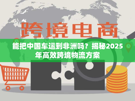 能把中国车运到非洲吗？揭秘2025年高效跨境物流方案