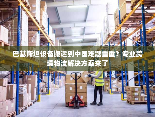 巴基斯坦设备搬运到中国难题重重?专业跨境物流解决方案来了 巴基斯坦设备搬运到中国难题重重?专业跨境物流解决方案来了