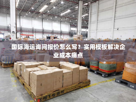 国际海运询问报价怎么写?实用模板解决企业成本痛点 国际海运询问报价怎么写?实用模板解决企业成本痛点