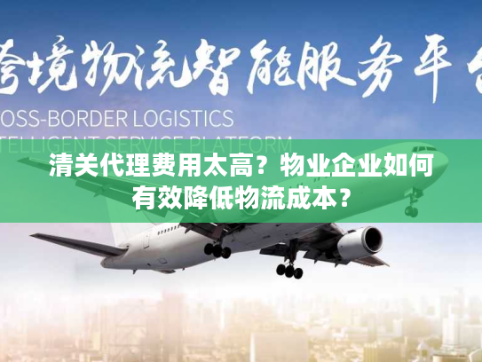 清关代理费用太高？物业企业如何有效降低物流成本？