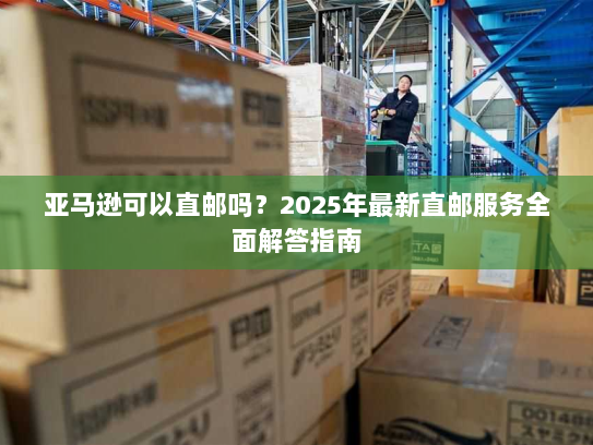 亚马逊可以直邮吗？2025年最新直邮服务全面解答指南