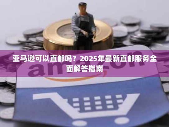 亚马逊可以直邮吗?2025年最新直邮服务全面解答指南 亚马逊可以直邮吗?2025年最新直邮服务全面解答指南